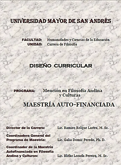 Portada de: Sistematización, elaboración y edición del diseño curricular titulado: «Maestría autofinanciada con Mención en Filosofía Andina y Culturas de la Carrera de Filosofía de la UMSA». El texto fue distribuido en 2016 entre los interesados que debían pagar el programa, hace referencia al diseño curricular en curso de la Mención en Filosofía Andina y Culturas e incluye el Reglamento para el programa autofinanciado y los instrumentos para llevarlo a cabo. Documento de 88 páginas.
