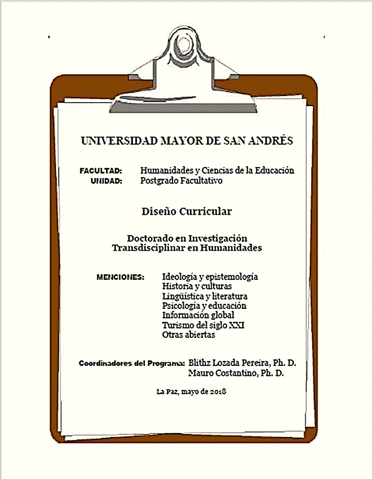 Portada de: Diseño curricular y Reglamento del Doctorado en Investigación Transdisciplinar en Humanidades. El diseño de 127 páginas, incluye seis menciones: Ideología y epistemología, Historia y culturas, Lingüística y literatura, Psicología y educación, Información global y, finalmente, Turismo del siglo XX. Blithz Lozada redacto y editó el documento con aportes de Mauro Costantino; sistematizó los syllabus de 16 módulos, reunió las hojas de vida de los docentes nacionales y extranjeros, y adjuntó la información técnica y administrativa para la aprobación del programa con Resolución del Honorable Consejo Universitario de la UMSA Nº 283/2017 del 15 de noviembre. El Reglamento incluye seis capítulos y 33 artículos.